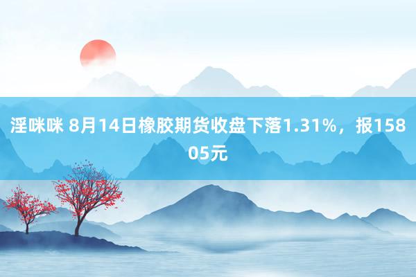 淫咪咪 8月14日橡胶期货收盘下落1.31%，报15805元