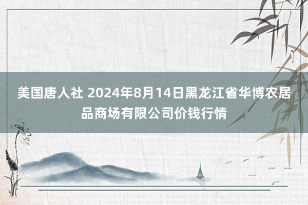 美国唐人社 2024年8月14日黑龙江省华博农居品商场有限公司价钱行情