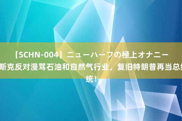 【SCHN-004】ニューハーフの極上オナニー 马斯克反对漫骂石油和自然气行业，复旧特朗普再当总统！