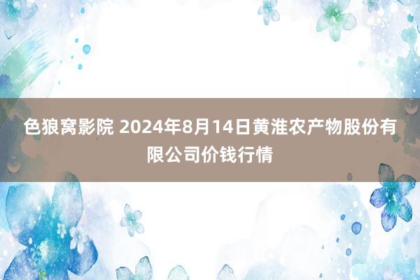 色狼窝影院 2024年8月14日黄淮农产物股份有限公司价钱行情