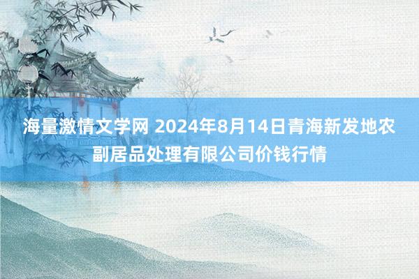 海量激情文学网 2024年8月14日青海新发地农副居品处理有限公司价钱行情