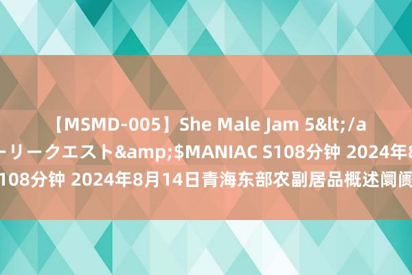 【MSMD-005】She Male Jam 5</a>2008-08-04グローリークエスト&$MANIAC S108分钟 2024年8月14日青海东部农副居品概述阛阓价钱行情