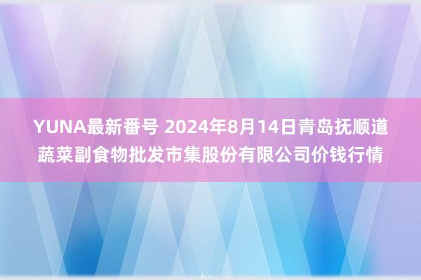 YUNA最新番号 2024年8月14日青岛抚顺道蔬菜副食物批发市集股份有限公司价钱行情