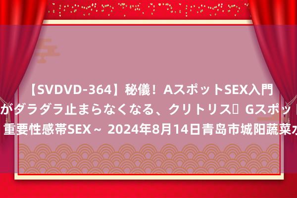 【SVDVD-364】秘儀！AスポットSEX入門 ～刺激した瞬間から愛液がダラダラ止まらなくなる、クリトリス・Gスポットに続く重要性感帯SEX～ 2024年8月14日青岛市城阳蔬菜水居品批发商场有限公司价钱行情