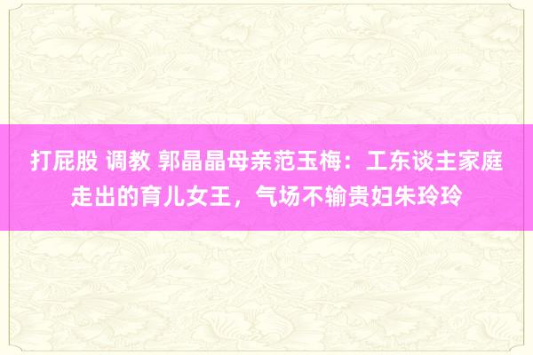 打屁股 调教 郭晶晶母亲范玉梅：工东谈主家庭走出的育儿女王，气场不输贵妇朱玲玲