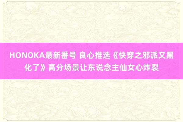 HONOKA最新番号 良心推选《快穿之邪派又黑化了》高分场景让东说念主仙女心炸裂