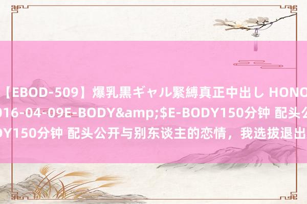 【EBOD-509】爆乳黒ギャル緊縛真正中出し HONOKA</a>2016-04-09E-BODY&$E-BODY150分钟 配头公开与别东谈主的恋情，我选拔退出后，她却后悔了