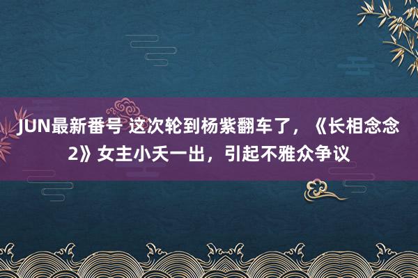 JUN最新番号 这次轮到杨紫翻车了，《长相念念2》女主小夭一出，引起不雅众争议