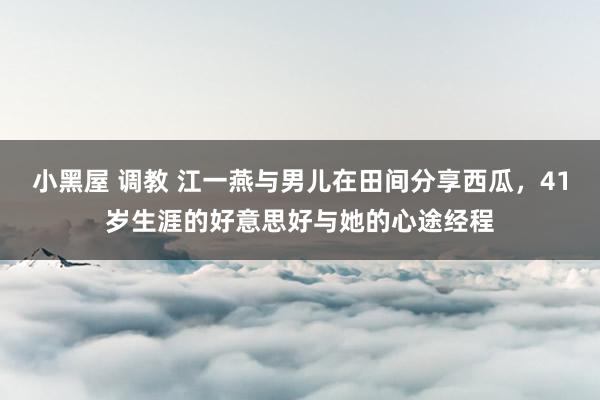 小黑屋 调教 江一燕与男儿在田间分享西瓜，41岁生涯的好意思好与她的心途经程