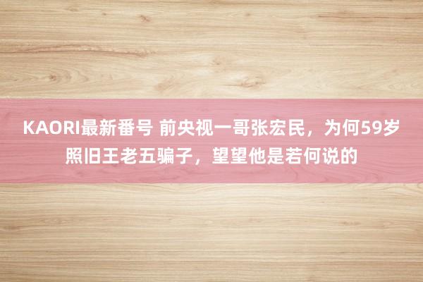 KAORI最新番号 前央视一哥张宏民，为何59岁照旧王老五骗子，望望他是若何说的