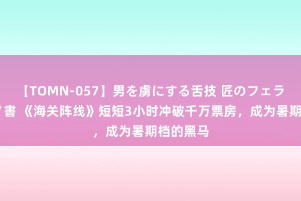 【TOMN-057】男を虜にする舌技 匠のフェラチオ 蛇ノ書 《海关阵线》短短3小时冲破千万票房，成为暑期档的黑马