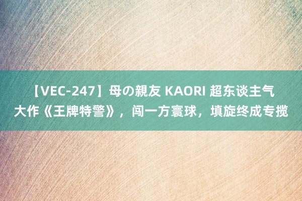 【VEC-247】母の親友 KAORI 超东谈主气大作《王牌特警》，闯一方寰球，填旋终成专揽