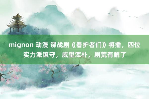 mignon 动漫 谍战剧《看护者们》将播，四位实力派镇守，威望浑朴，剧荒有解了