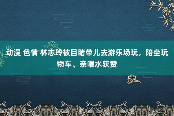 动漫 色情 林志玲被目睹带儿去游乐场玩，陪坐玩物车、亲喂水获赞