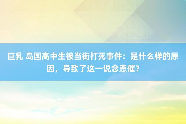 巨乳 岛国高中生被当街打死事件：是什么样的原因，导致了这一说念悲催？