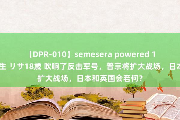 【DPR-010】semesera powered 10 ギャル女痴校生 リサ18歳 吹响了反击军号，普京将扩大战场，日本和英国会若何？