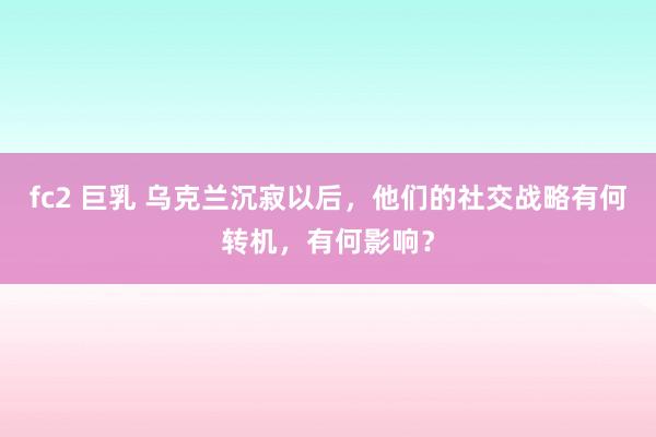 fc2 巨乳 乌克兰沉寂以后，他们的社交战略有何转机，有何影响？