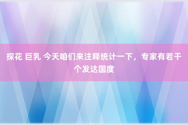 探花 巨乳 今天咱们来注释统计一下，专家有若干个发达国度