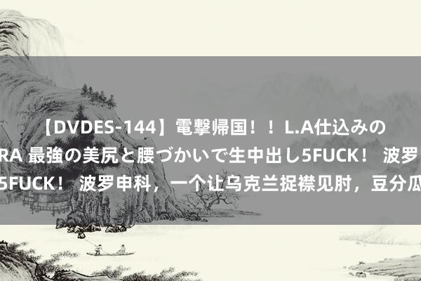 【DVDES-144】電撃帰国！！L.A仕込みのレゲエダンサーSAKURA 最強の美尻と腰づかいで生中出し5FUCK！ 波罗申科，一个让乌克兰捉襟见肘，豆分瓜剖的大富豪