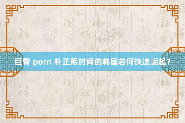 巨臀 porn 朴正熙时间的韩国若何快速崛起？