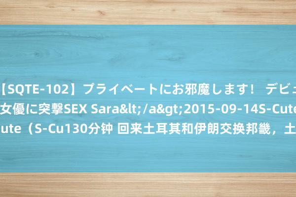 【SQTE-102】プライベートにお邪魔します！ デビューしたてのAV女優に突撃SEX Sara</a>2015-09-14S-Cute&$S-Cute（S-Cu130分钟 回来土耳其和伊朗交换邦畿，土耳其以大换小，如今看是赔已经赚？