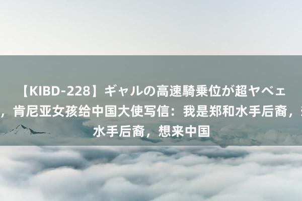 【KIBD-228】ギャルの高速騎乗位が超ヤベェ 2004年，肯尼亚女孩给中国大使写信：我是郑和水手后裔，想来中国