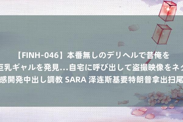 【FINH-046】本番無しのデリヘルで昔俺をバカにしていた同級生の巨乳ギャルを発見…自宅に呼び出して盗撮映像をネタに本番を強要し性感開発中出し調教 SARA 泽连斯基要特朗普拿出扫尾干戈决议，建议中好意思配合，联手扫尾碎裂