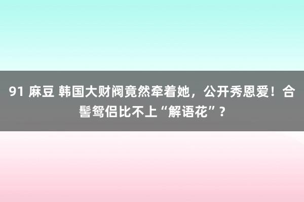 91 麻豆 韩国大财阀竟然牵着她，公开秀恩爱！合髻鸳侣比不上“解语花”？