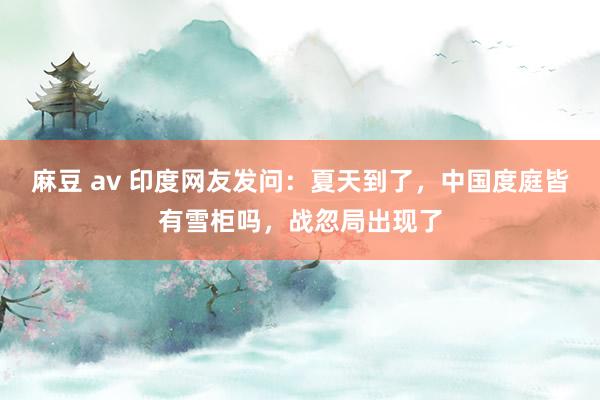 麻豆 av 印度网友发问：夏天到了，中国度庭皆有雪柜吗，战忽局出现了