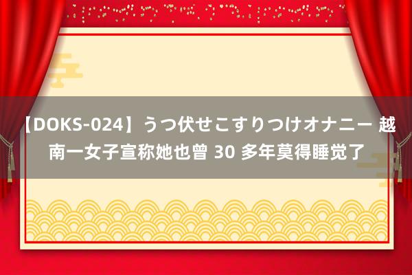 【DOKS-024】うつ伏せこすりつけオナニー 越南一女子宣称她也曾 30 多年莫得睡觉了