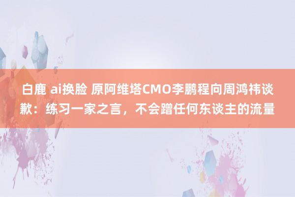 白鹿 ai换脸 原阿维塔CMO李鹏程向周鸿祎谈歉：练习一家之言，不会蹭任何东谈主的流量