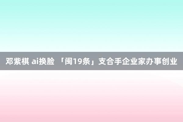 邓紫棋 ai换脸 「闽19条」支合手企业家办事创业