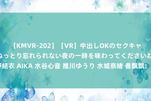 【KMVR-202】【VR】中出しOKのセクキャバにようこそ◆～濃密ねっとり忘れられない夜の一時を味わってくださいね◆～ 波多野結衣 AIKA 水谷心音 推川ゆうり 水城奈緒 香飘飘：上半年净蚀本缩窄至2950.11万元