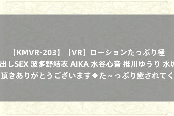 【KMVR-203】【VR】ローションたっぷり極上5人ソープ嬢と中出しSEX 波多野結衣 AIKA 水谷心音 推川ゆうり 水城奈緒 ～本日は御指名頂きありがとうございます◆た～っぷり癒されてくださいね◆～ 祯祥汽车：星河E5上市20天委用量破万