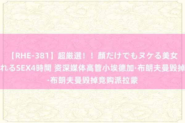 【RHE-381】超厳選！！顔だけでもヌケる美女の巨乳が揺れるSEX4時間 资深媒体高管小埃德加·布朗夫曼毁掉竞购派拉蒙