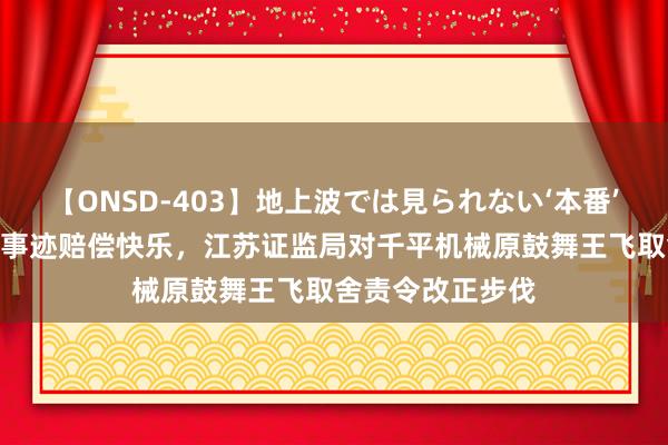 【ONSD-403】地上波では見られない‘本番’4時間 因未扩张事迹赔偿快乐，江苏证监局对千平机械原鼓舞王飞取舍责令改正步伐