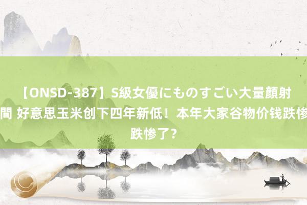 【ONSD-387】S級女優にものすごい大量顔射4時間 好意思玉米创下四年新低！本年大家谷物价钱跌惨了？