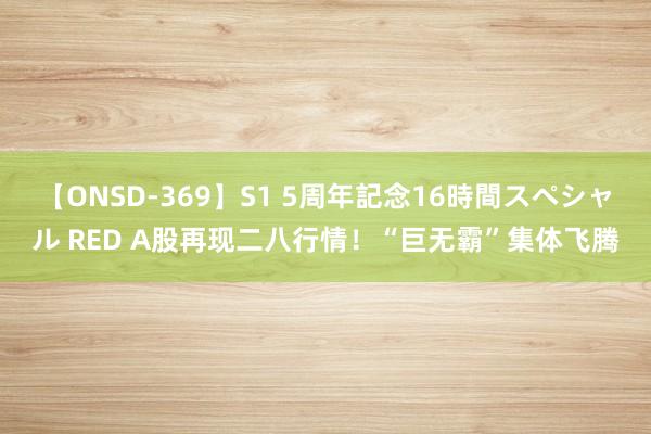 【ONSD-369】S1 5周年記念16時間スペシャル RED A股再现二八行情！“巨无霸”集体飞腾