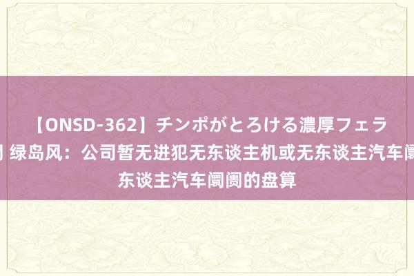 【ONSD-362】チンポがとろける濃厚フェラチオ4時間 绿岛风：公司暂无进犯无东谈主机或无东谈主汽车阛阓的盘算