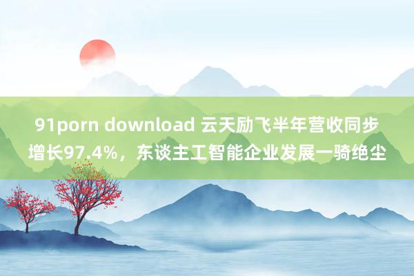 91porn download 云天励飞半年营收同步增长97.4%，东谈主工智能企业发展一骑绝尘