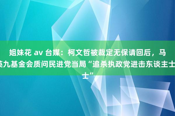 姐妹花 av 台媒：柯文哲被裁定无保请回后，马英九基金会质问民进党当局“追杀执政党进击东谈主士”