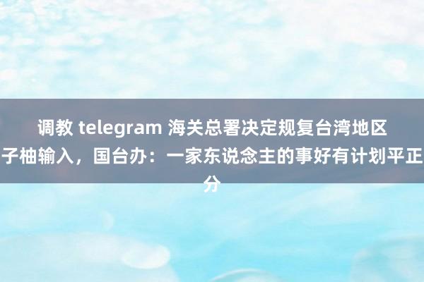 调教 telegram 海关总署决定规复台湾地区柚子柚输入，国台办：一家东说念主的事好有计划平正分