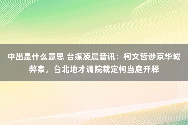 中出是什么意思 台媒凌晨音讯：柯文哲涉京华城弊案，台北地才调院裁定柯当庭开释