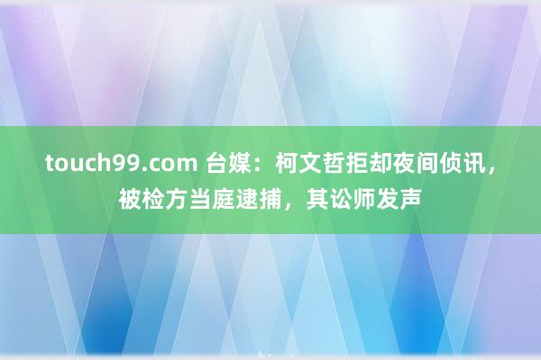 touch99.com 台媒：柯文哲拒却夜间侦讯，被检方当庭逮捕，其讼师发声