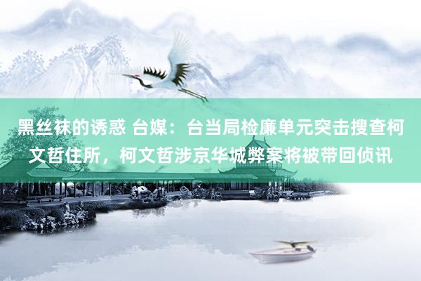 黑丝袜的诱惑 台媒：台当局检廉单元突击搜查柯文哲住所，柯文哲涉京华城弊案将被带回侦讯