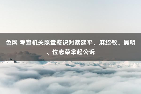 色网 考查机关照章鉴识对蔡建平、麻绍敏、吴明、位志荣拿起公诉