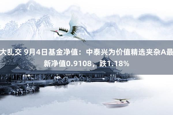 大乱交 9月4日基金净值：中泰兴为价值精选夹杂A最新净值0.9108，跌1.18%