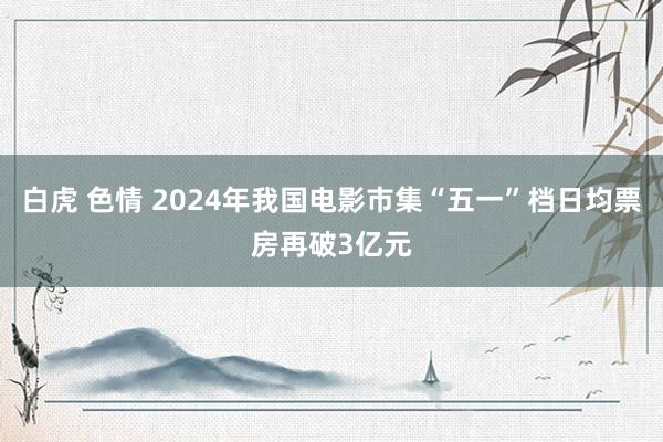 白虎 色情 2024年我国电影市集“五一”档日均票房再破3亿元