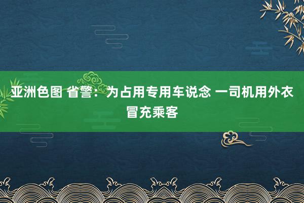 亚洲色图 省警：为占用专用车说念 一司机用外衣冒充乘客