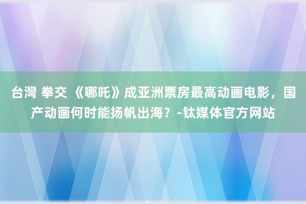 台灣 拳交 《哪吒》成亚洲票房最高动画电影，国产动画何时能扬帆出海？-钛媒体官方网站